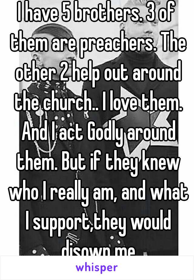 I have 5 brothers. 3 of them are preachers. The other 2 help out around the church.. I love them. And I act Godly around them. But if they knew who I really am, and what I support,they would disown me