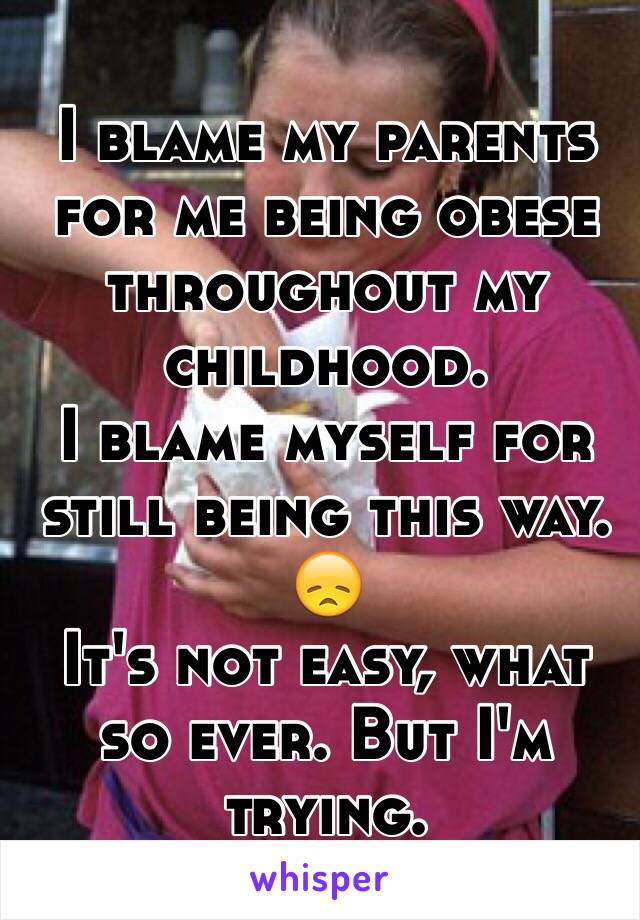 I blame my parents for me being obese throughout my childhood. 
I blame myself for still being this way. 
😞 
It's not easy, what so ever. But I'm trying. 