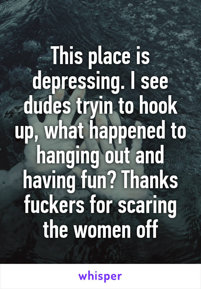 This place is depressing. I see dudes tryin to hook up, what happened to hanging out and having fun? Thanks fuckers for scaring the women off