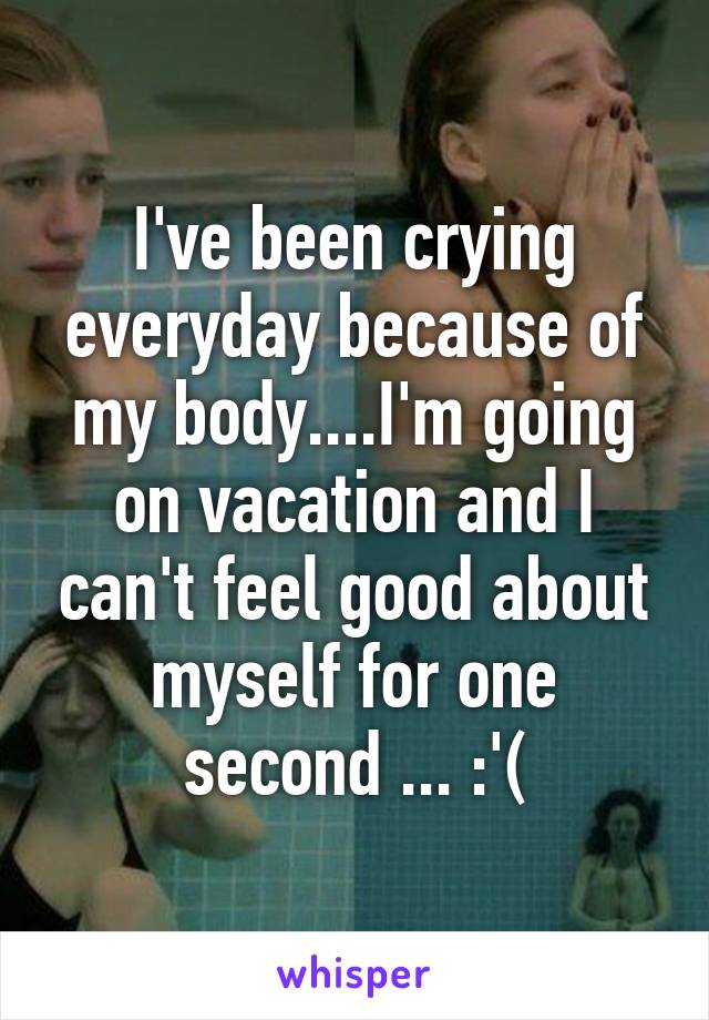 I've been crying everyday because of my body....I'm going on vacation and I can't feel good about myself for one second ... :'(