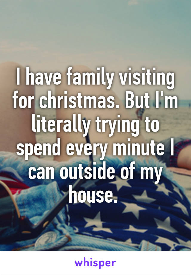 I have family visiting for christmas. But I'm literally trying to spend every minute I can outside of my house. 