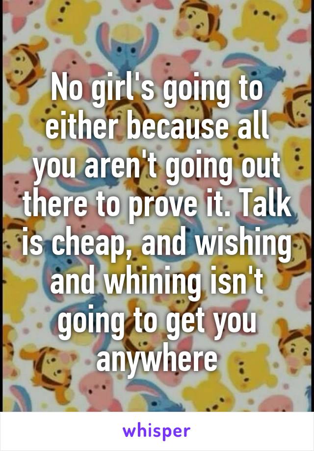 No girl's going to either because all you aren't going out there to prove it. Talk is cheap, and wishing and whining isn't going to get you anywhere