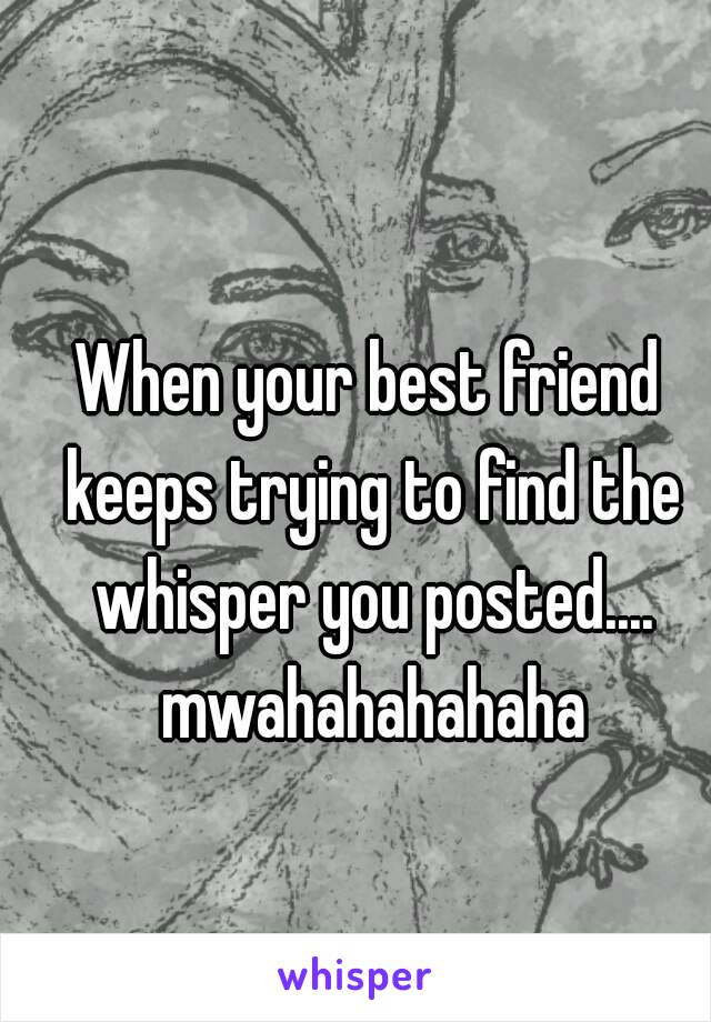 When your best friend keeps trying to find the whisper you posted.... mwahahahahaha