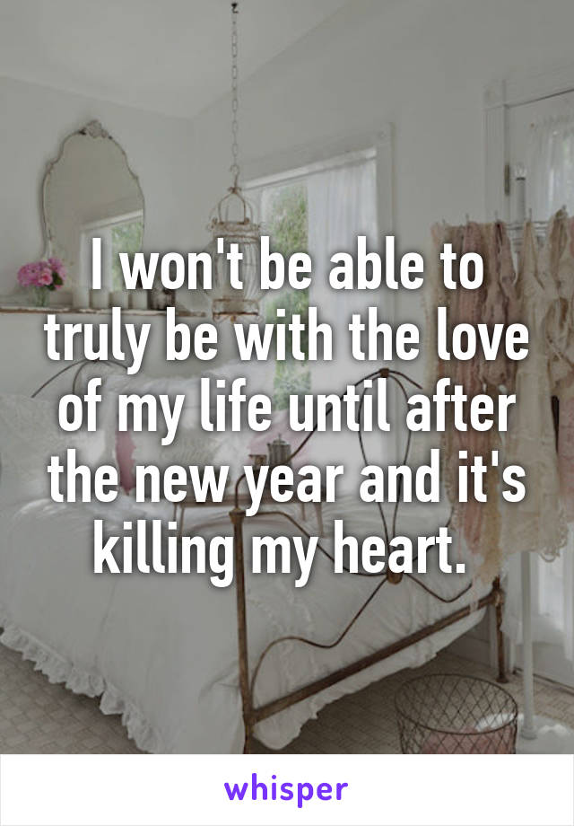 I won't be able to truly be with the love of my life until after the new year and it's killing my heart. 