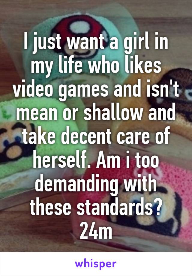 I just want a girl in my life who likes video games and isn't mean or shallow and take decent care of herself. Am i too demanding with these standards? 24m