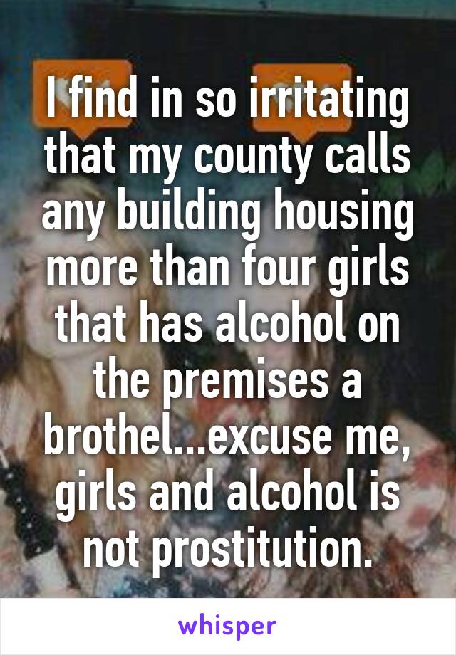 I find in so irritating that my county calls any building housing more than four girls that has alcohol on the premises a brothel...excuse me, girls and alcohol is not prostitution.