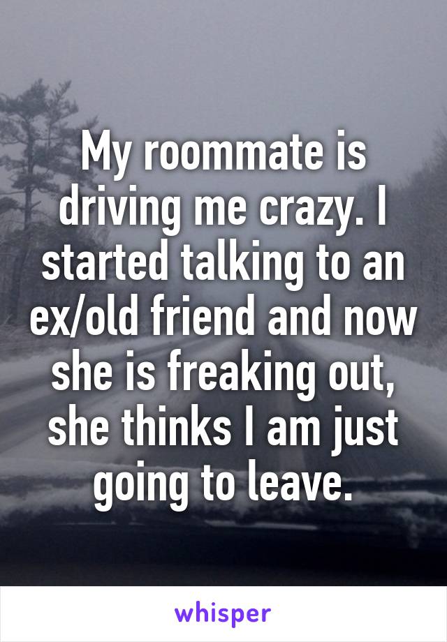 My roommate is driving me crazy. I started talking to an ex/old friend and now she is freaking out, she thinks I am just going to leave.