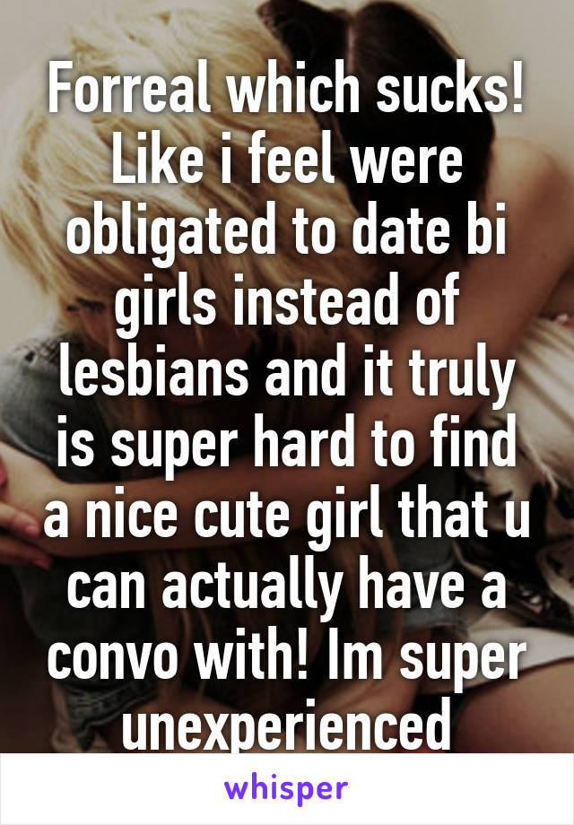 Forreal which sucks! Like i feel were obligated to date bi girls instead of lesbians and it truly is super hard to find a nice cute girl that u can actually have a convo with! Im super unexperienced