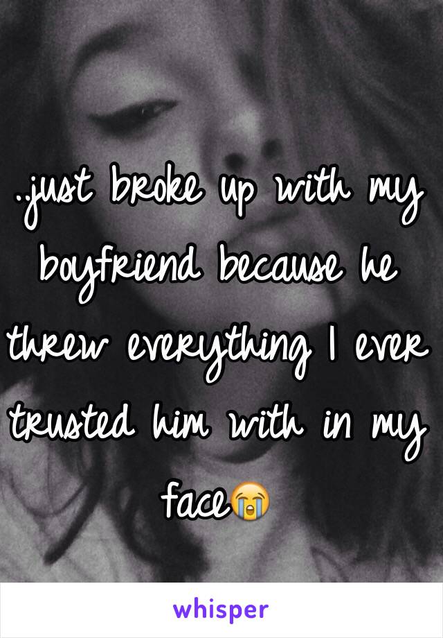 ..just broke up with my boyfriend because he threw everything I ever trusted him with in my face😭