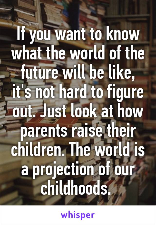 If you want to know what the world of the future will be like, it's not hard to figure out. Just look at how parents raise their children. The world is a projection of our childhoods. 