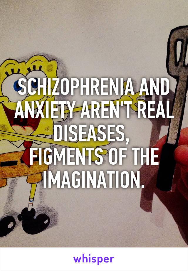 SCHIZOPHRENIA AND ANXIETY AREN'T REAL DISEASES, 
FIGMENTS OF THE IMAGINATION.