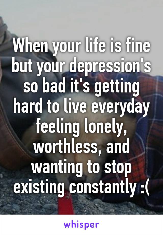 When your life is fine but your depression's so bad it's getting hard to live everyday feeling lonely, worthless, and wanting to stop existing constantly :(