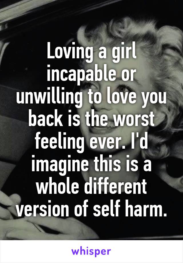 Loving a girl incapable or unwilling to love you back is the worst feeling ever. I'd imagine this is a whole different version of self harm.