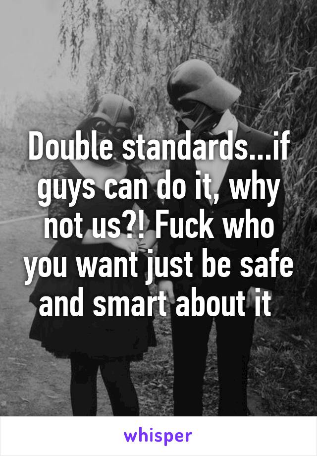 Double standards...if guys can do it, why not us?! Fuck who you want just be safe and smart about it 