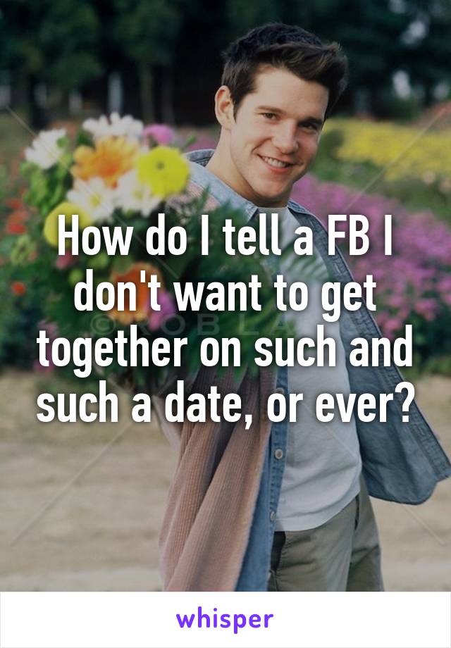 How do I tell a FB I don't want to get together on such and such a date, or ever?