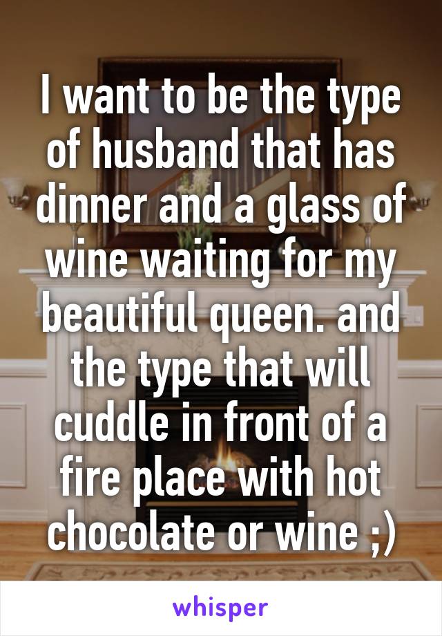 I want to be the type of husband that has dinner and a glass of wine waiting for my beautiful queen. and the type that will cuddle in front of a fire place with hot chocolate or wine ;)