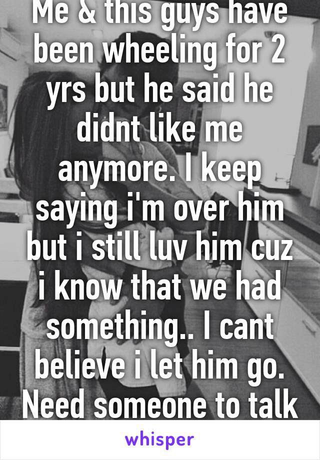 Me & this guys have been wheeling for 2 yrs but he said he didnt like me anymore. I keep saying i'm over him but i still luv him cuz i know that we had something.. I cant believe i let him go. Need someone to talk to..pls?