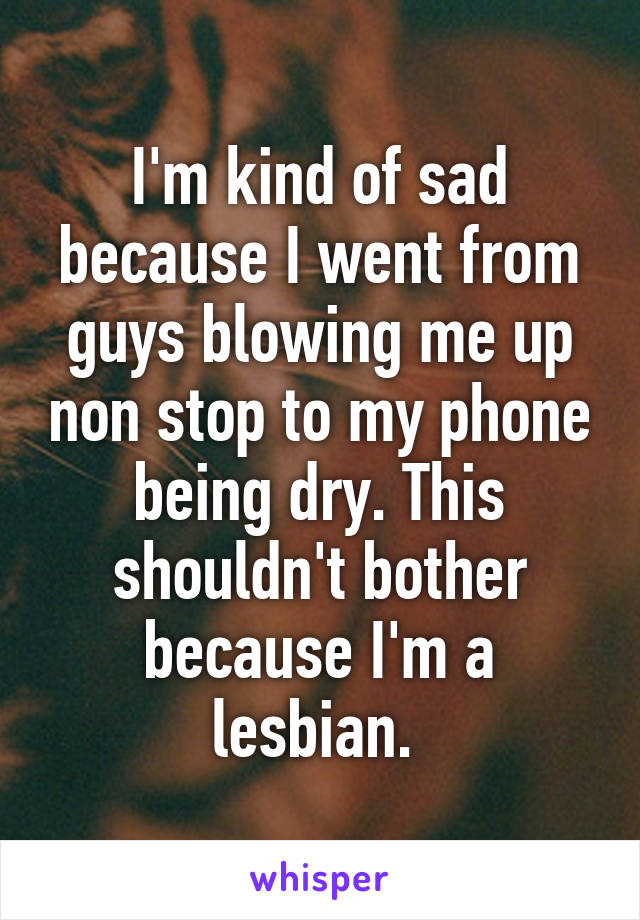 I'm kind of sad because I went from guys blowing me up non stop to my phone being dry. This shouldn't bother because I'm a lesbian. 