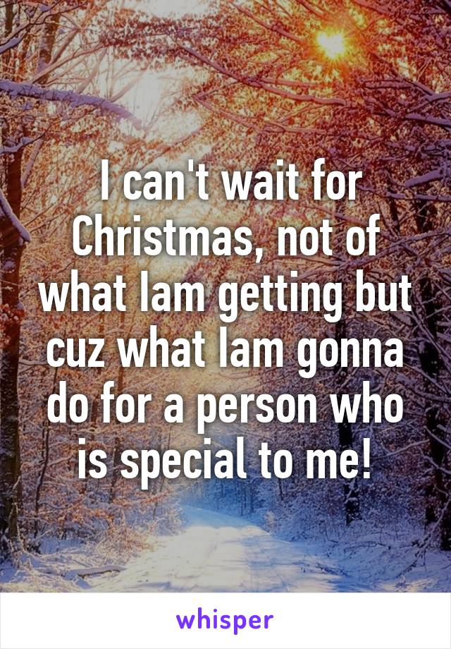  I can't wait for Christmas, not of what Iam getting but cuz what Iam gonna do for a person who is special to me!