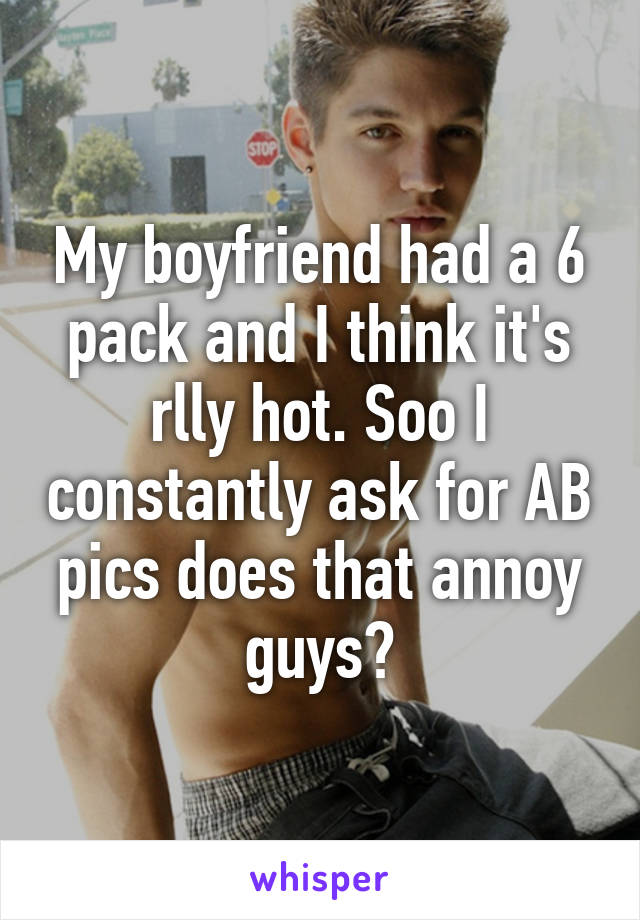 My boyfriend had a 6 pack and I think it's rlly hot. Soo I constantly ask for AB pics does that annoy guys?