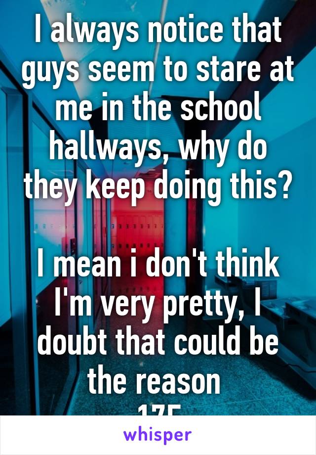 I always notice that guys seem to stare at me in the school hallways, why do they keep doing this? 
I mean i don't think I'm very pretty, I doubt that could be the reason 
17F