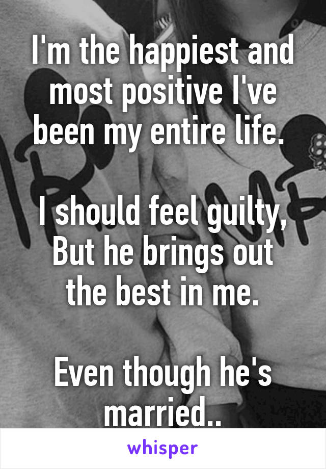 I'm the happiest and most positive I've been my entire life. 

I should feel guilty,
But he brings out the best in me.

Even though he's married..