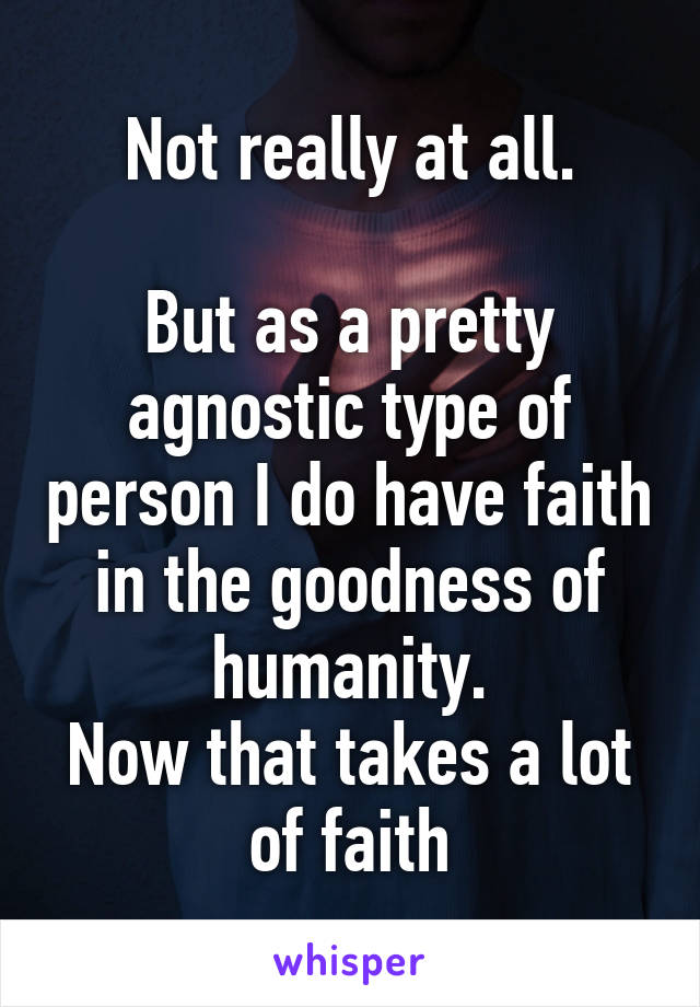 Not really at all.

But as a pretty agnostic type of person I do have faith in the goodness of humanity.
Now that takes a lot of faith