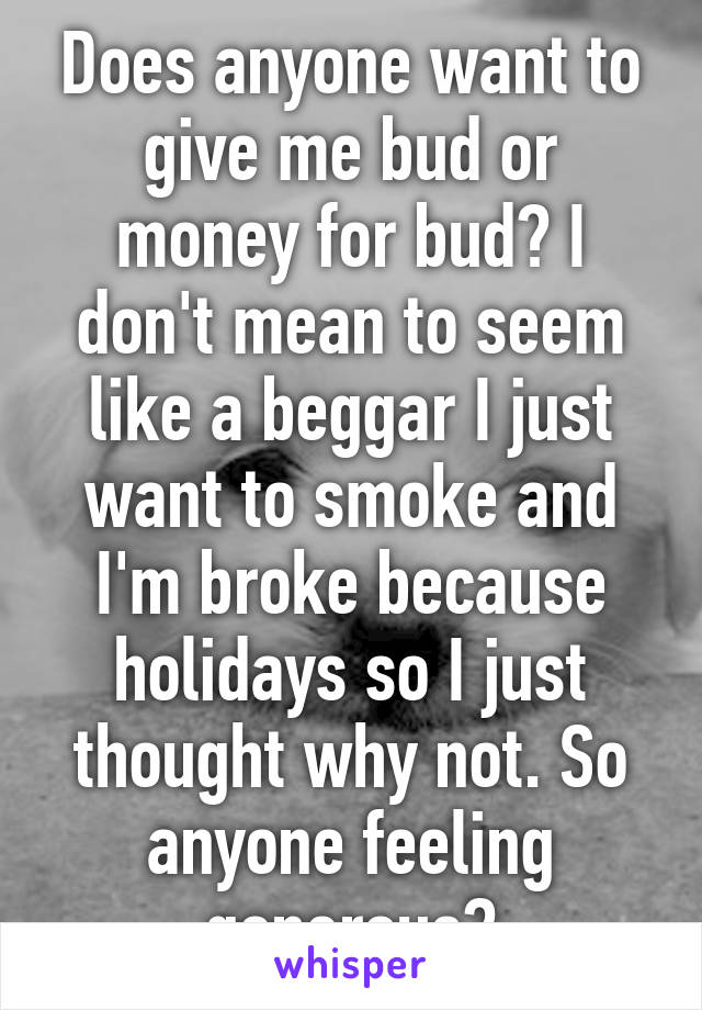 Does anyone want to give me bud or money for bud? I don't mean to seem like a beggar I just want to smoke and I'm broke because holidays so I just thought why not. So anyone feeling generous?