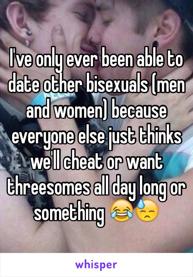 I've only ever been able to date other bisexuals (men and women) because everyone else just thinks we'll cheat or want threesomes all day long or something 😂😓