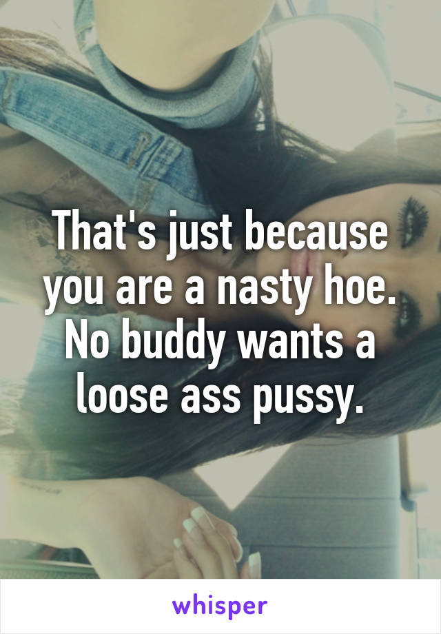 That's just because you are a nasty hoe. No buddy wants a loose ass pussy.