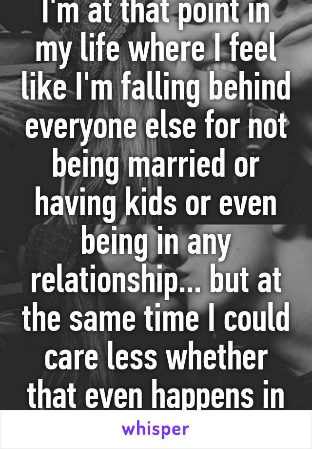 I'm at that point in my life where I feel like I'm falling behind everyone else for not being married or having kids or even being in any relationship... but at the same time I could care less whether that even happens in the next 10 years.