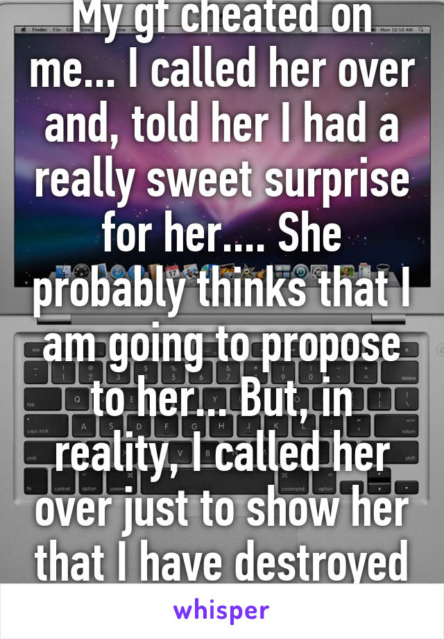 My gf cheated on me... I called her over and, told her I had a really sweet surprise for her.... She probably thinks that I am going to propose to her... But, in reality, I called her over just to show her that I have destroyed her Mac 