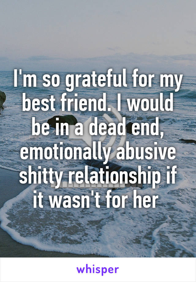 I'm so grateful for my best friend. I would be in a dead end, emotionally abusive shitty relationship if it wasn't for her 