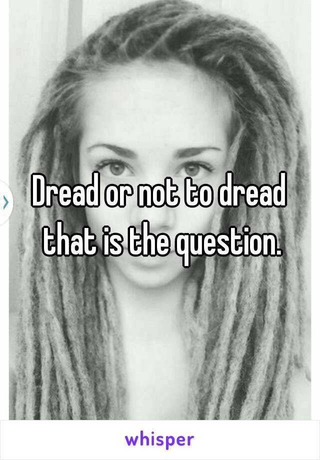 Dread or not to dread that is the question.