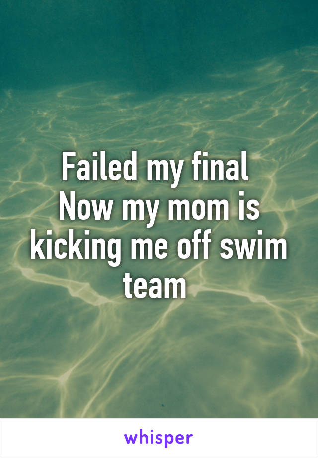 Failed my final 
Now my mom is kicking me off swim team 