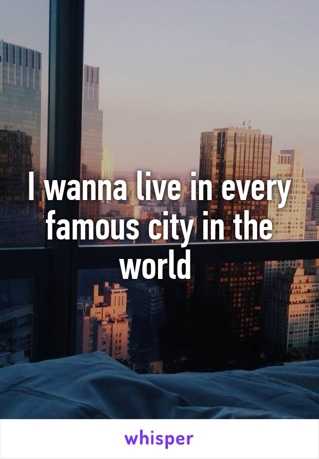 I wanna live in every famous city in the world 