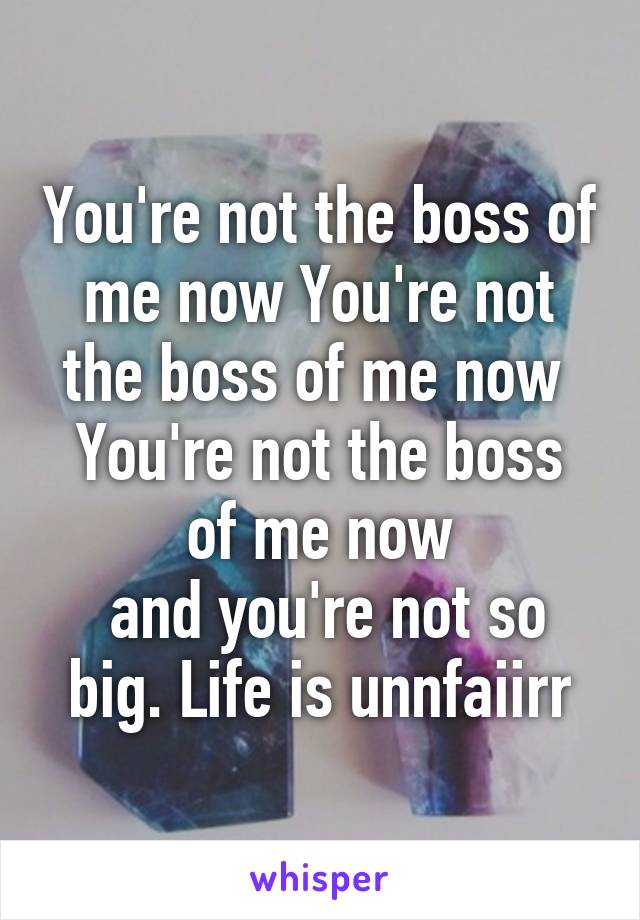 You're not the boss of me now You're not the boss of me now 
You're not the boss of me now
 and you're not so big. Life is unnfaiirr