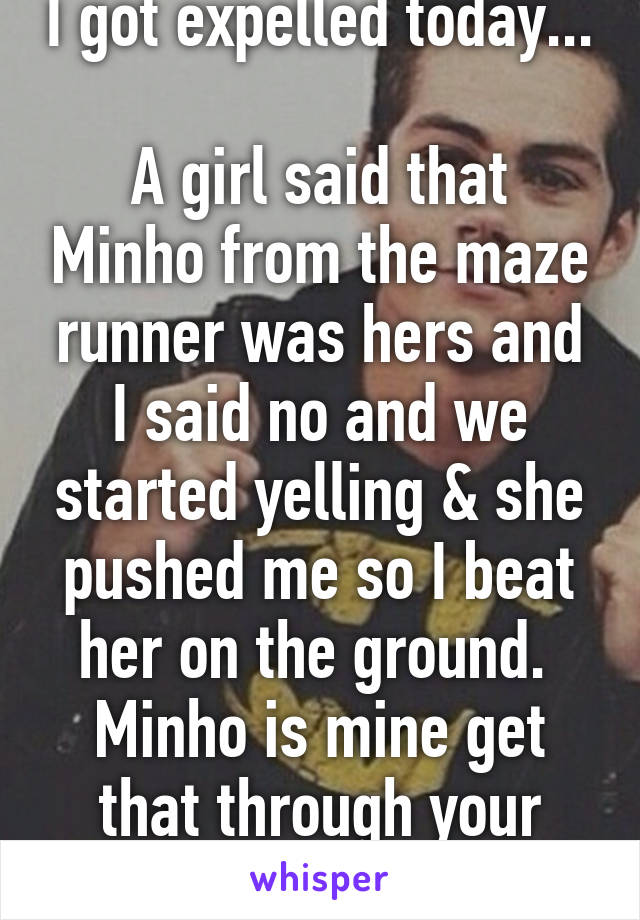 I got expelled today... 
A girl said that Minho from the maze runner was hers and I said no and we started yelling & she pushed me so I beat her on the ground. 
Minho is mine get that through your fucking heads. 