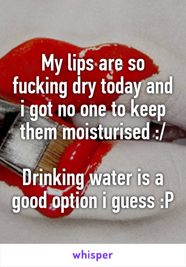 My lips are so fucking dry today and i got no one to keep them moisturised :/

Drinking water is a good option i guess :P