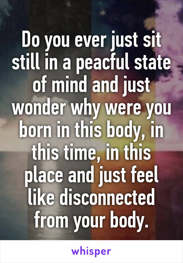 Do you ever just sit still in a peacful state of mind and just wonder why were you born in this body, in this time, in this place and just feel like disconnected from your body.