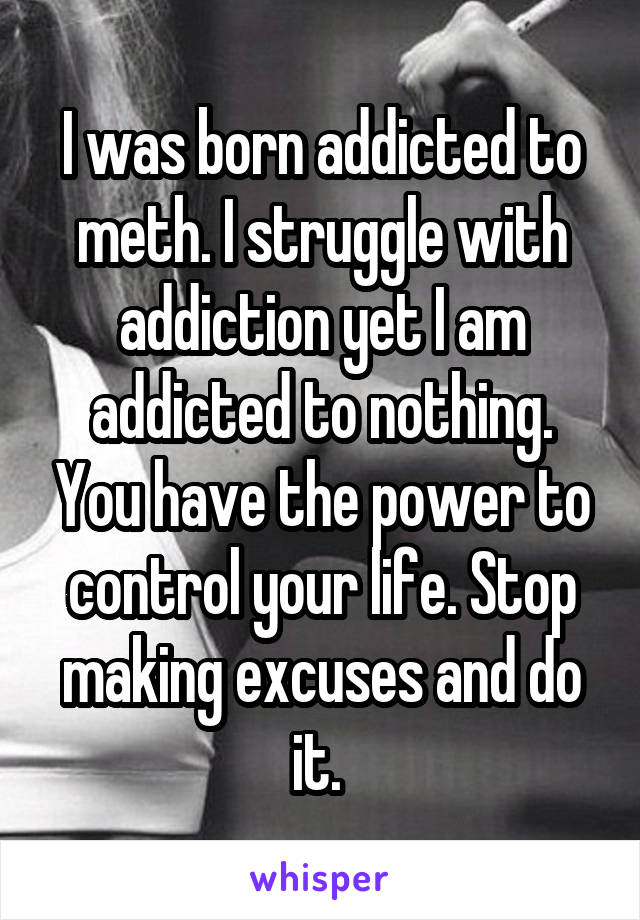 I was born addicted to meth. I struggle with addiction yet I am addicted to nothing. You have the power to control your life. Stop making excuses and do it. 