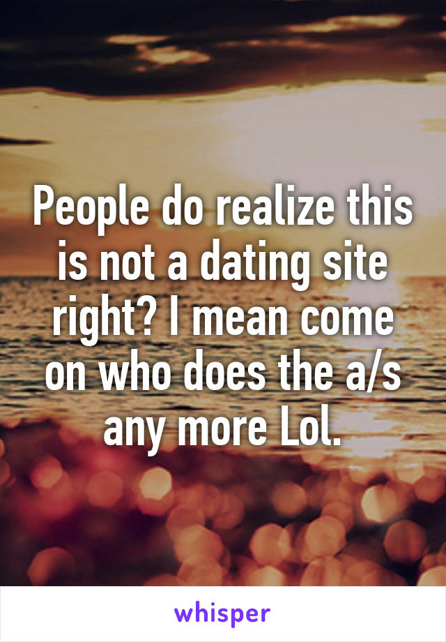 People do realize this is not a dating site right? I mean come on who does the a/s any more Lol.