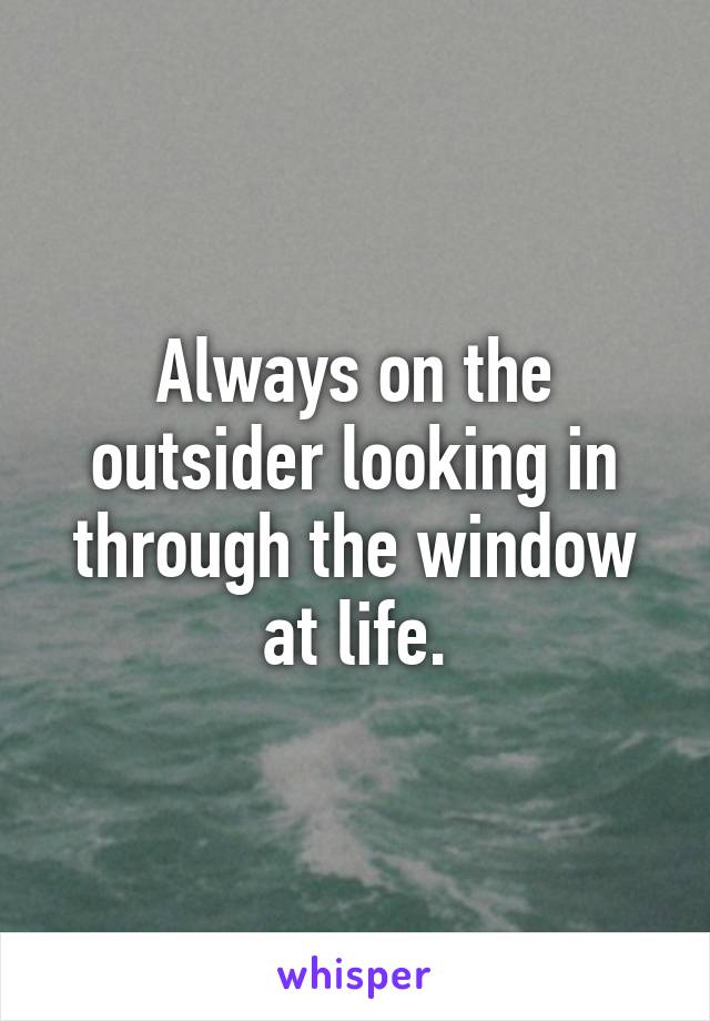 Always on the outsider looking in through the window at life.