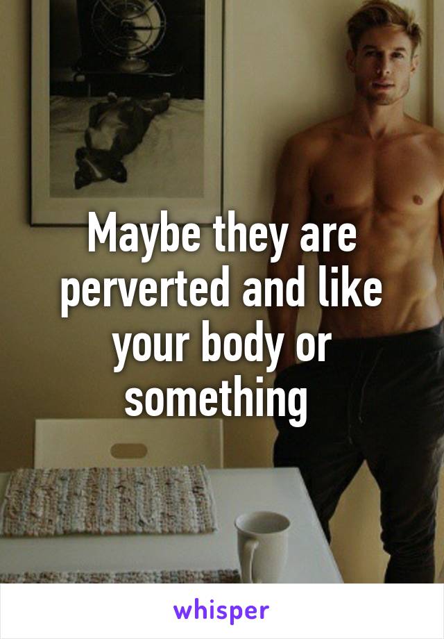 Maybe they are perverted and like your body or something 