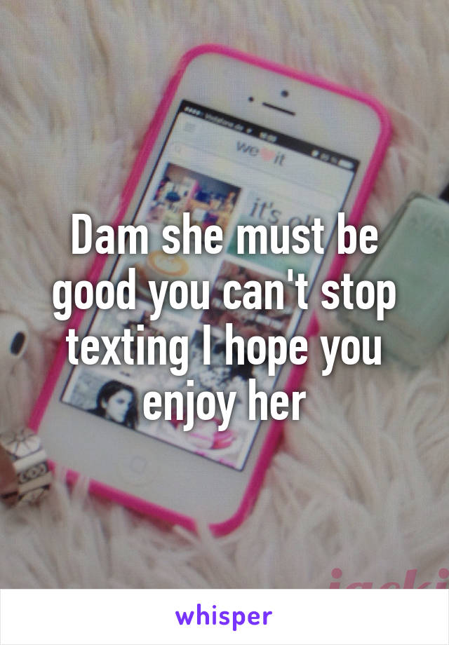 Dam she must be good you can't stop texting I hope you enjoy her