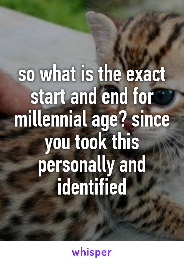 so what is the exact start and end for millennial age? since you took this personally and identified