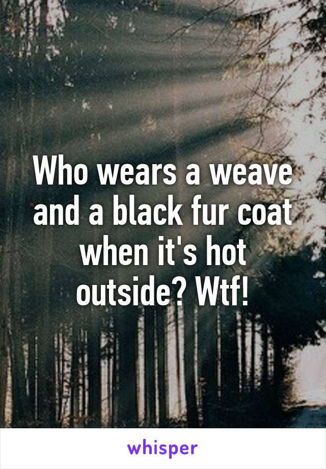 Who wears a weave and a black fur coat when it's hot outside? Wtf!