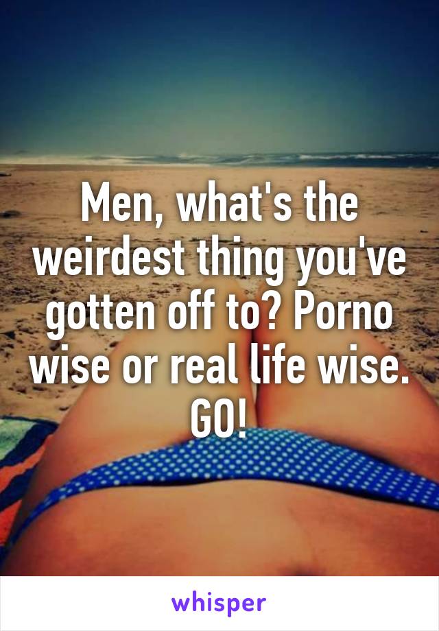 Men, what's the weirdest thing you've gotten off to? Porno wise or real life wise. GO!