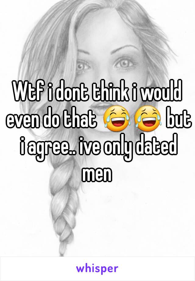 Wtf i dont think i would even do that 😂😂 but i agree.. ive only dated men 