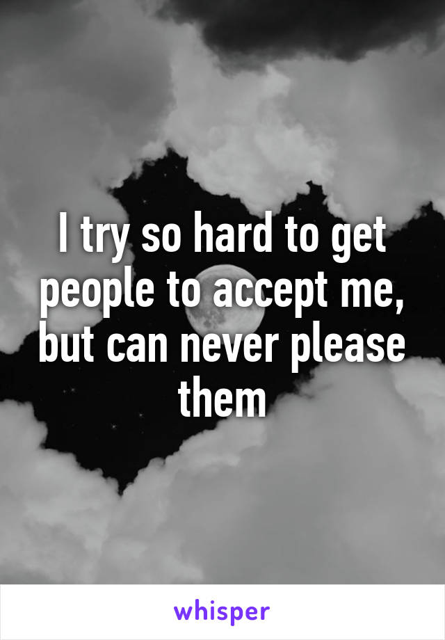 I try so hard to get people to accept me, but can never please them